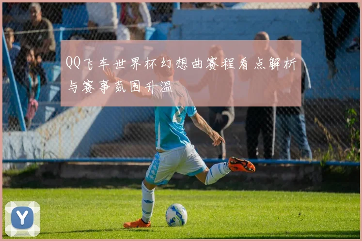 QQ飞车世界杯幻想曲赛程看点解析与赛事氛围升温