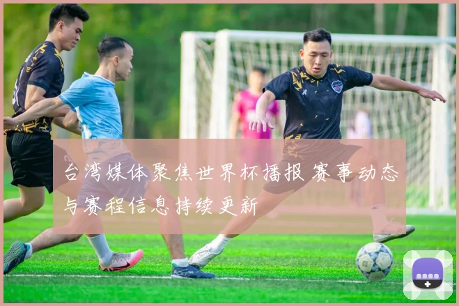 台湾媒体聚焦世界杯播报 赛事动态与赛程信息持续更新