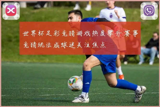 世界杯足彩竞猜游戏热度攀升 赛事竞猜玩法成球迷关注焦点
