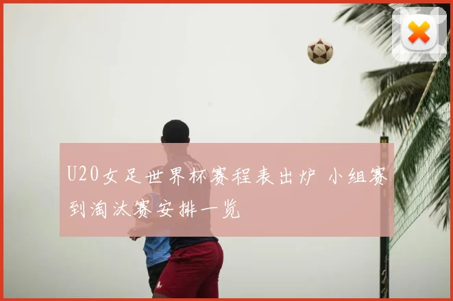 U20女足世界杯赛程表出炉 小组赛到淘汰赛安排一览