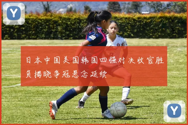 日本中国美国韩国四强对决收官胜负揭晓争冠悬念延续