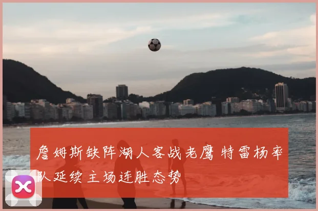 詹姆斯缺阵湖人客战老鹰 特雷杨率队延续主场连胜态势