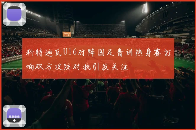 科特迪瓦U16对阵国足青训热身赛打响双方攻防对抗引发关注