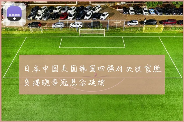 日本中国美国韩国四强对决收官胜负揭晓争冠悬念延续