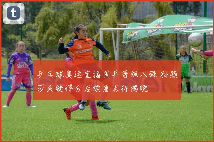 乒乓球奥运直播国乒晋级八强 孙颖莎关键得分后续看点待揭晓