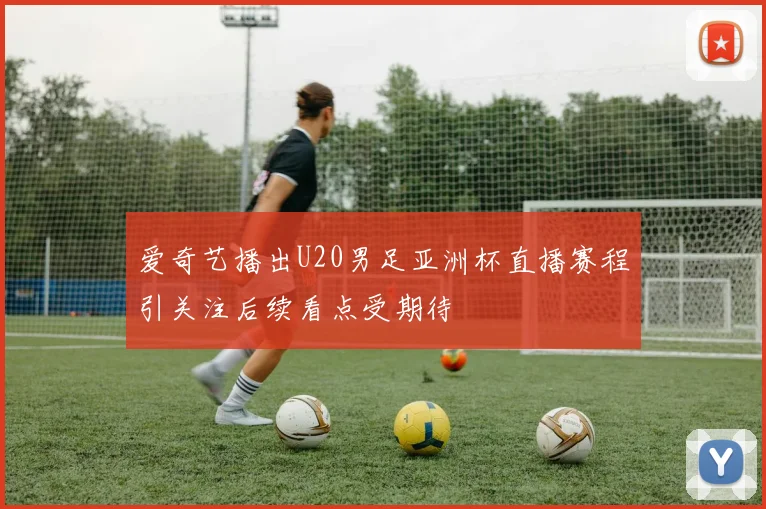 爱奇艺播出U20男足亚洲杯直播赛程引关注后续看点受期待
