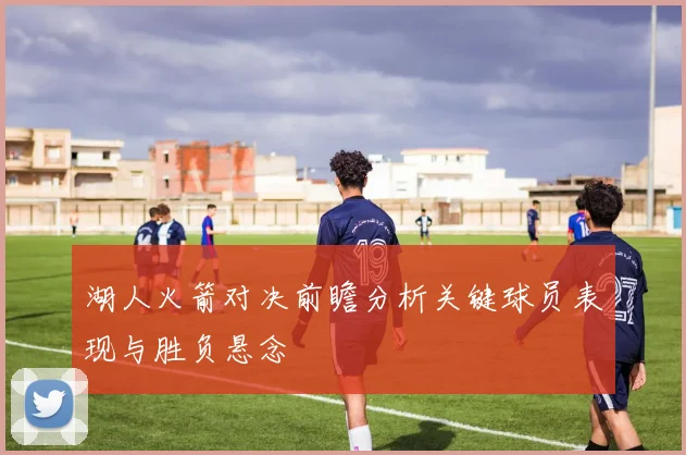湖人火箭对决前瞻分析关键球员表现与胜负悬念