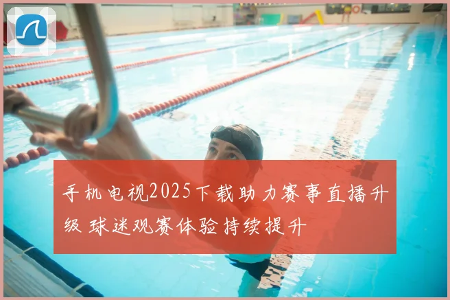 手机电视2025下载助力赛事直播升级 球迷观赛体验持续提升