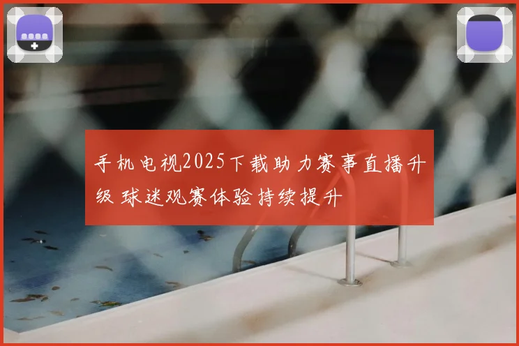 手机电视2025下载助力赛事直播升级 球迷观赛体验持续提升