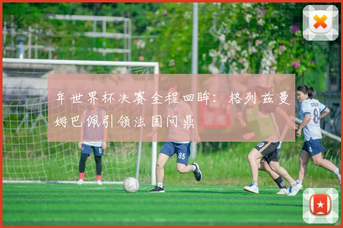 年世界杯决赛全程回眸：格列兹曼姆巴佩引领法国问鼎